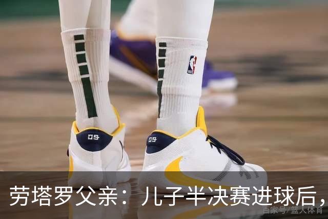 劳塔罗父亲：儿子半决赛进球后，我起了一身鸡皮疙瘩
