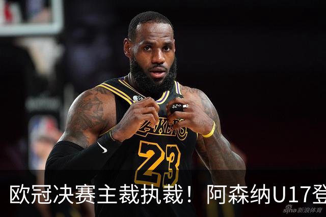 欧冠决赛主裁执裁！阿森纳U17登门挑战，中国参赛名单与赛程公布