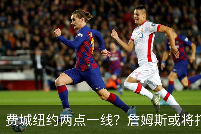 费城纽约两点一线？詹姆斯或将打造NBA最疯狂通勤路线