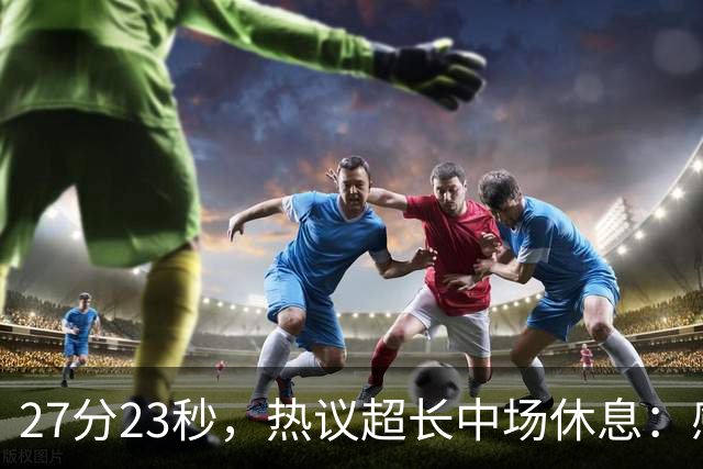 27分23秒，热议超长中场休息：感觉是在胡言乱语中穿插了球赛